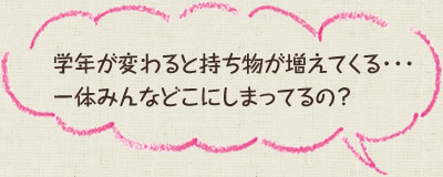 学年が変わると持ち物が増えてくる・・・一体みんなどこにしまってるの？