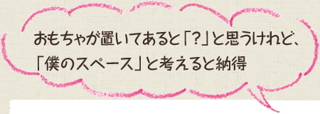 おもちゃが置いてあると「？」と思うけれど、「僕のスペース」と考えると納得