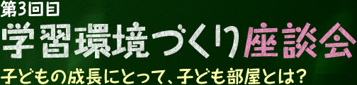 第3回目 学習環境づくり座談会 子どもの成長にとって、子ども部屋とは？