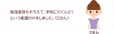 勉強道具もそろえて、学校に行くんだ！という意識付けをしました。（Dさん）