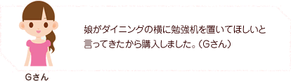 娘がダイニングの横に勉強机を置いてほしいと言ってきたから購入しました。（Gさん）