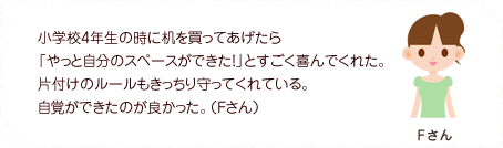 小学校4年生の時に机を買ってあげたら「やっと自分のスペースができた！」とすごく喜んでくれた。片付けのルールもきっちり守ってくれている。自覚ができたのが良かった。（Fさん）