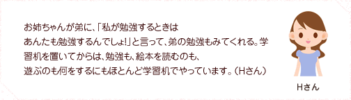 お姉ちゃんが弟に、「私が勉強するときはあんたも勉強するんでしょ！」と言って、弟の勉強もみてくれる。学習机を置いてからは、勉強も、絵本を読むのも、遊ぶのも何をするにもほとんど学習机でやっています。（Hさん）