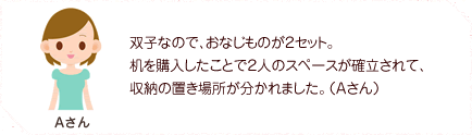 双子なので、おなじものが２セット。机を購入したことで２人のスペースが確立されて、収納の置き場所が分かれました。（Aさん）