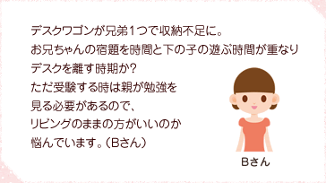 デスクワゴンが兄弟１つで収納不足に。お兄ちゃんの宿題を時間と下の子の遊ぶ時間が重なりデスクを離す時期か？ただ受験する時は親が勉強を見る必要があるので、リビングのままの方がいいのか悩んでいます。（Bさん）