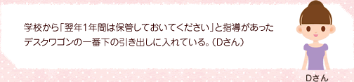 学校から「翌年1年間は保管しておいてください」と指導があったデスクワゴンの一番下の引き出しに入れている。（Dさん）