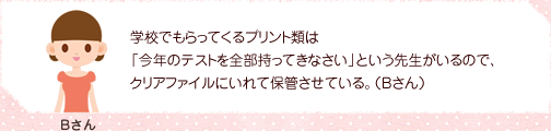 学校でもらってくるプリント類は「今年のテストを全部持ってきなさい」という先生がいるので、クリアファイルにいれて保管させている。（Bさん）