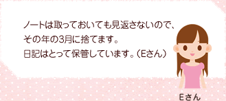 ノートは取っておいても見返さないので、その年の3月に捨てます。日記はとって保管しています。（Eさん）