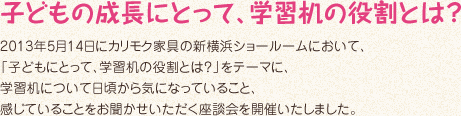 子どもの成長にとって、学習机の役割とは？2013年5月14日にカリモク家具の新横浜ショールームにおいて、「子どもにとって、学習机の役割とは？」をテーマに、学習机について日頃から気になっていること、感じていることをお聞かせいただく座談会を開催いたしました。