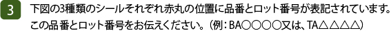 (3)下図の3種類のシールそれぞれ赤丸の位置に品番とロット番号が表記されています。この品番とロット番号をお伝えください。（例：BA○○○○又は、TA△△△△）