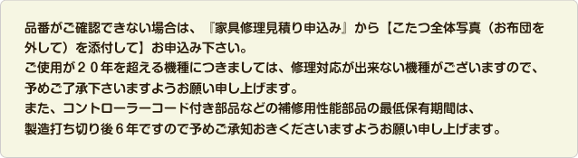 品番がご確認できない場合は、『家具修理見積り申込み』から【こたつ全体写真（お布団を外して）を添付して】お申込み下さい。ご使用が２０年を超える機種につきましては、修理対応が出来ない機種がございますので、予めご了承下さいますようお願い申し上げます。また、コントローラーコード付き部品などの補修用性能部品の最低保有期間は、
製造打ち切り後６年ですので予めご承知おきくださいますようお願い申し上げます。
