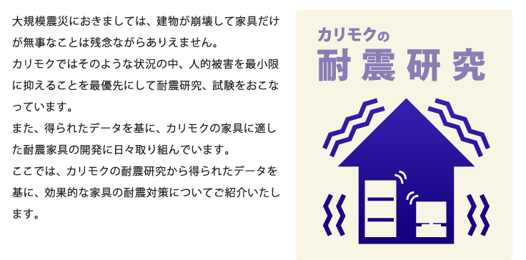 大規模震災におきましては、建物が崩壊して家具だけが無事なことは残念ながらありえません。カリモクではそのような状況の中、人的被害を最小限に抑えることを最優先にして耐震研究、試験をおこなっています。また、得られたデータを基に、カリモクの家具に適した耐震家具の開発に日々取り組んでいます。ここでは、カリモクの耐震研究から得られたデータを基に、効果的な家具の耐震対策についてご紹介いたします。