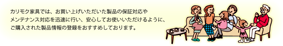 カリモク家具では、お買い上げいただいた製品の保証対応やメンテナンス対応を迅速に行い、安心してお使いいただけるように、ご購入された製品情報の登録をおすすめしております。