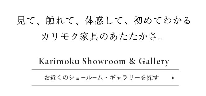 カリモク家具を、見に行こう　カリモク家具は、全国のカリモクショールームまたは、お近くのギャラリーでご覧いただけます。