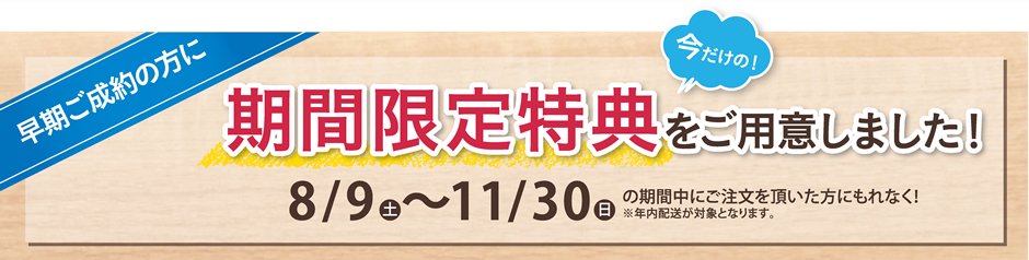 早期ご成約の方に今だけの！期間限定特典をご用意しました！8/9 土～11/30日の期間中にご注文を頂いた方にもれなく！※年内配送が対象となります。