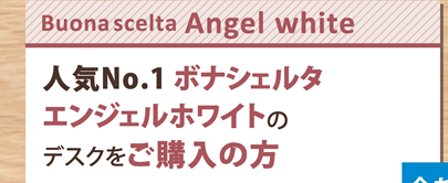 【Buona scelta Angel white】人気No.1 ボナシェルタエンジェルホワイトのデスクをご購入の方