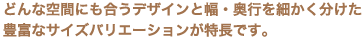 どんな空間にも合うデザインと幅・奥行を細かく分けた豊富なサイズバリエーションが特長です。