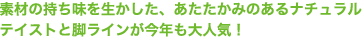 素材の持ち味を生かした、あたたかみのあるナチュラルテイストと脚ラインが今年も大人気！