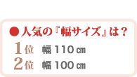 人気の幅サイズ　第一位幅110センチ　第二位幅100センチ