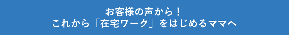 お客様の声から!これから「在宅ワーク」をはじめるママへ