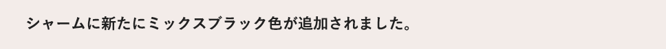 シャームに新たにミックスブラック色が追加されました。