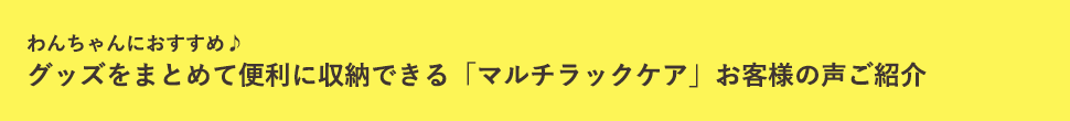 わんにゃんにおすすめ♪グッズをまとめて便利に収納できる「マルチラックケア」お客様の声ご紹介