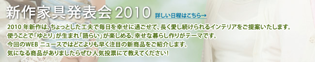 「ゆとりと語らい家具フェア」2010年新作は、ちょっとした工夫で毎日を幸せに過ごせて、長く愛し続けられるインテリアをご提案いたします。使うことで「ゆとり」が生まれ「語らい」が楽しめる、幸せな暮らし作りがテーマです。今回のWEB ニュースではどこよりも早く注目の新商品をご紹介します。気になる商品がありましたらぜひ人気投票にて教えてください!