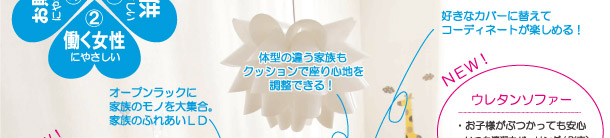 注目の新商品は、働くママや元気な子供たちのいるご家庭にオススメ!汚してもすぐ拭き取れたり、洗えたり、ぶつかっても安全なカタチだったり・・・。ママも安心して見守れて、お手入れもラクラク!働くママにも子供たちにもやさしい、そんな元気な家族のふれあいを応援し、子供の成長を一緒に見守っていく家具たちです。