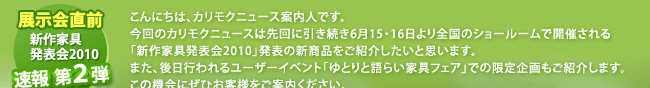 こんにちは、カリモクニュース案内人です。今回のカリモクニュースは先回に引き続き6月15・16日より全国のショールームで開催される「新作家具発表会2010」発表の新商品をご紹介したいと思います。また、後日行われるユーザーイベント「ゆとりと語らい家具フェア」での限定企画もご紹介します。この機会にぜひお客様をご案内ください。