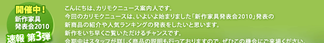 こんにちは、カリモクニュース案内人です。今回のカリモクニュースは、いよいよ始まりました「新作家具発表会2010」発表の新商品の紹介や人気ランキングの発表をしたいと思います。新作をいち早くご覧いただけるチャンスです。会期中はスタッフが詳しく商品の説明も行っておりますので、ぜひこの機会にご来場ください。