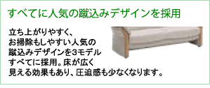 すべてに人気の蹴込みデザインを採用。立ち上がりやすく、お掃除もしやすい人気の蹴込みデザインを3モデルすべてに採用。床が広く見える効果もあり、圧迫感も少なくなります。