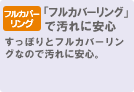 「フルカバーリング」で汚れに安心 すっぽりとフルカバーリングなので汚れに安心。