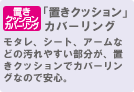 「置きクッション」カバーリング モタレ、シート、アームなどの汚れやすい部分が、置きクッションでカバーリングなので安心。