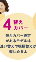 4替えカバー 替えカバー設定があるモデルは洗い替えや模様替えが楽しめるよ