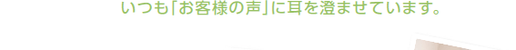 いつも「お客様の声」に耳を澄ませています。