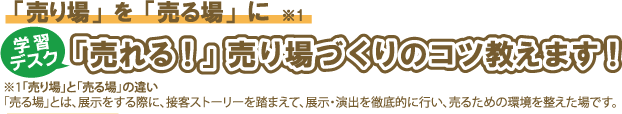 「売り場」を「売る場」に。学習デスク「売れる!」売り場づくりのコツ教えます!※1「売り場」と「売る場」の違い 「売る場」とは、展示をする際に、接客ストーリーを踏まえて、展示・演出を徹底的に行い、売るための環境を整えた場です。