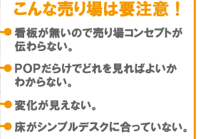 こんな売り場は要注意。(1)看板が無いので売り場コンセプトが伝わらない。(2)POPだらけでどれを見ればよいかわからない。(3)変化が見えない。(4)床がシンプルデスクにあっていない。