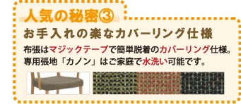 人気の秘密3 お手入れの楽なカバーリング仕様 布張はマジックテープで簡単脱着のカバーリング仕様。専用張地「カノン」はご家庭で水洗い可能です。