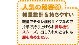 人気の秘密4 軽量設計&持ちやすい 軽量でモタレ横桟タイプなので片手で持ち上げられ掃除機もスムーズ。出し入れのときにも腰を痛めません。