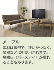 素材は緻密で、狂いが少なく、楽器などにも使用されます。鳥眼目(バーズアイ)が現れることもあります。