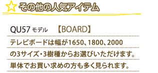 その他の人気アイテム QU57モデル ボード テレビボードは幅が1650、1800、2000の3サイズ・3樹種からお選びいただけます。単体でお買い求めの方も多く見られます。