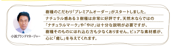 樹種のこだわり「プレミアムオーダー」がスタートしました。ナチュラル感ある3樹種は非常に好評です。天然木ならではの「ナチュラルマーク」や「やけ」は十分な説明が必要ですが、樹種そのものにほれ込む方も少なくありません。ピュアな素材感が、心に「癒し」を与えてくれます。