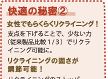 女性でもらくらくリクライニング!支点を下げることで、少ない力(従来製品比較1/3)でリクライニング可能に。リクライニングの固さが調節可能!リクライニングのストッパーダイヤルの締め方によって、背もたれを倒す時の固さ調節ができます。