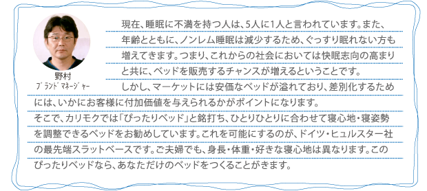 現在、睡眠に不満を持つ人は、5人に1人と言われています。また、年齢とともに、ノンレム睡眠は減少するため、ぐっすり眠れない方も増えてきます。つまり、これからの社会においては快眠志向の高まりと共に、ベッドを販売するチャンスが増えるということです。しかし、マーケットには安価なベッドが溢れており、差別化するためには、いかにお客様に付加価値を与えられるかがポイントになります。そこで、カリモクでは「ぴったりベッド」と銘打ち、ひとりひとりに合わせて寝心地・寝姿勢を調整できるベッドをお勧めしています。これを可能にするのが、ドイツ・ヒュルスター社の最先端スラットベースです。ご夫婦でも、身長・体重・好きな寝心地は異なります。このぴったりベッドなら、あなただけのベッドをつくることがきます。