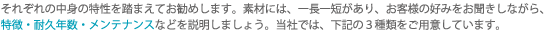 それぞれの中身の特性を踏まえてお勧めします。素材には、一長一短があり、お客様の好みをお聞きしながら、特徴・耐久年数・メンテナンスなどを説明しましょう。当社では、下記の3種類をご用意しています。