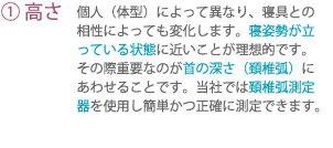 (1)高さ 個人(体型)によって異なり、寝具との相性によっても変化します。寝姿勢が立っている状態に近いことが理想的です。その際重要なのが首の深さ(頚椎弧)にあわせることです。当社では頚椎弧測定器を使用し簡単かつ正確に測定できます。