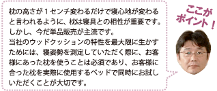 枕の高さが1センチ変わるだけで寝心地が変わると言われるように、枕は寝具との相性が重要です。しかし、今だ単品販売が主流です。当社のウッドクッションの特性を最大限に生かすためには、寝姿勢を測定していただく際に、お客様にあった枕を使うことは必須であり、お客様に合った枕を実際に使用するベッドで同時にお試しいただくことが大切です。