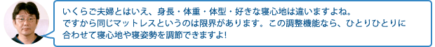 いくらご夫婦とはいえ、身長・体重・体型・好きな寝心地は違いますよね。ですから同じマットレスというのは限界があります。この調整機能なら、ひとりひとりに合わせて寝心地や寝姿勢を調節できますよ!