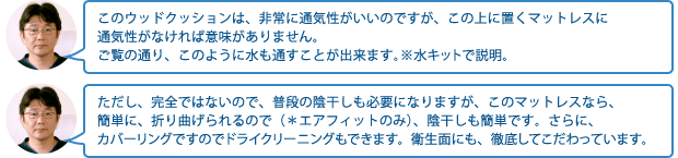 このウッドクッションは、非常に通気性がいいのですが、この上に置くマットレスに通気性がなければ意味がありません。ご覧の通り、このように水も通すことが出来ます。※水キットで説明。ただし、完全ではないので、普段の陰干しも必要になりますが、このマットレスなら、簡単に、折り曲げられるので(*エアフィットのみ)、陰干しも簡単です。さらに、カバーリングですのでドライクリーニングもできます。衛生面にも、徹底してこだわっています。