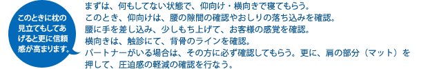 まずは、何もしてない状態で、仰向け・横向きで寝てもらうこのとき、仰向けは、腰の隙間の確認やおしりの落ち込みを確認。腰に手を差し込み、少しもち上げて、お客様の感覚を確認。横向きは、触診にて、背骨のラインを確認。パートナーがいる場合は、その方に必ず確認してもらう。更に、肩の部分(マット)を押して、圧迫感の軽減の確認を行なう。